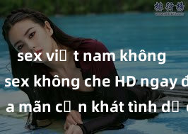 sex việt nam không che Xem sex không che HD ngay để thỏa mãn cơn khát tình dục của bạn! Video chất lượng cao, cảnh quay rõ nét, sẽ khiến bạn không thể rời mắt! Hãy trải nghiệm ngay!