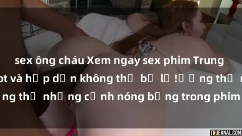 sex ông cháu Xem ngay sex phim Trung Quốc vietsub cực hot và hấp dẫn không thể bỏ lỡ!ưởng thụ những cảnh nóng bỏng trong phim chỉ có tại đây.