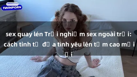 sex quay lén Trải nghiệm sex ngoài trời: cách tinh tế đưa tình yêu lên tầm cao mới