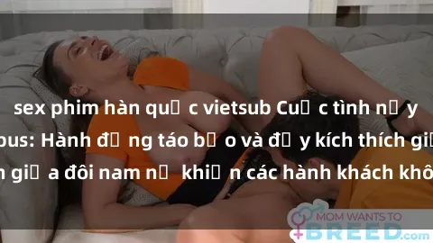 sex phim hàn quốc vietsub Cuộc tình nảy lửa ngay trên xe bus: Hành động táo bạo và đầy kích thích giữa đôi nam nữ khiến các hành khách không khỏi bất ngờ!