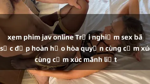 xem phim jav online Trải nghiệm sex bãi biển: Khi sắc đẹp hoàn hảo hòa quyện cùng cảm xúc mãnh liệt