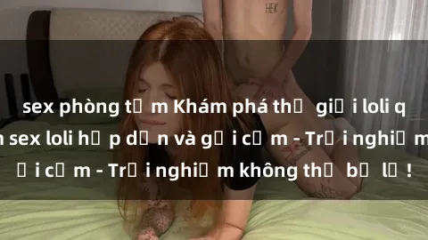 sex phòng tắm Khám phá thế giới loli qua những bộ phim sex loli hấp dẫn và gợi cảm - Trải nghiệm không thể bỏ lỡ!