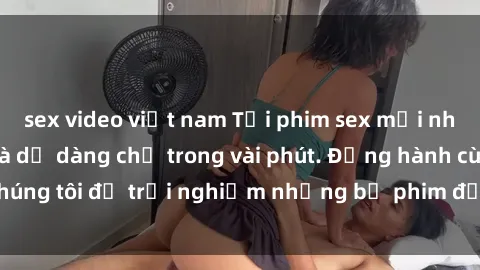 sex video việt nam Tải phim sex mới nhất nhanh chóng và dễ dàng chỉ trong vài phút. Đồng hành cùng chúng tôi để trải nghiệm những bộ phim đỉnh cao không thể bỏ lỡ.