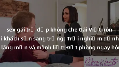 sex gái trẻ đẹp không che Gái Việt nóng bỏng làm tình tại khách sạn sang trọng: Trải nghiệm đỉnh cao của sự lãng mạn và mãnh liệt! Đặt phòng ngay hôm nay để thỏa mãn mọi khát khao!