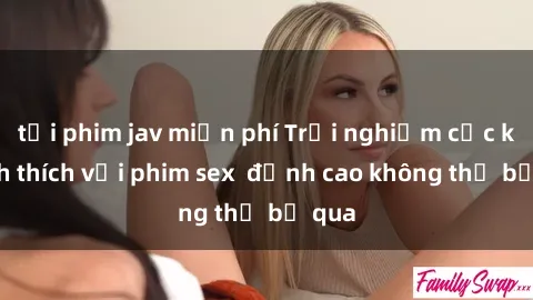 tải phim jav miễn phí Trải nghiệm cực kỳ kích thích với phim sex  đỉnh cao không thể bỏ qua