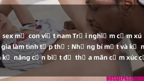 sex mẹ con việt nam Trải nghiệm cảm xúc mới lạ khi tham gia làm tình tập thể: Những bí mật và kỹ năng cần biết để thỏa mãn cảm xúc của mình và đối tác