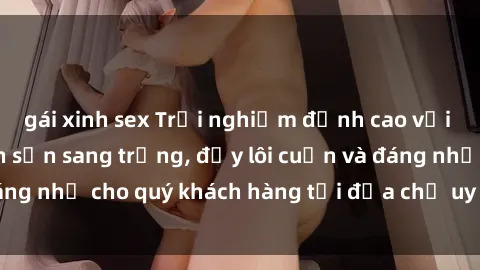 gái xinh sex Trải nghiệm đỉnh cao với dịch vụ sex khách sạn sang trọng, đầy lôi cuốn và đáng nhớ cho quý khách hàng tại địa chỉ uy tín hàng đầu.