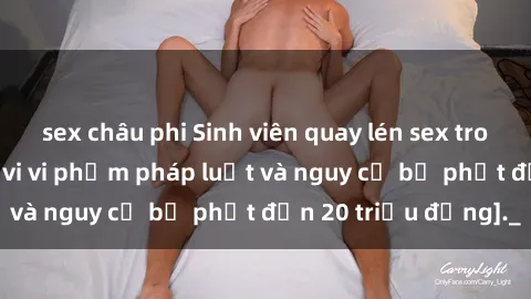 sex châu phi Sinh viên quay lén sex trong nhà nghỉ: Hành vi vi phạm pháp luật và nguy cơ bị phạt đến 20 triệu đồng]._