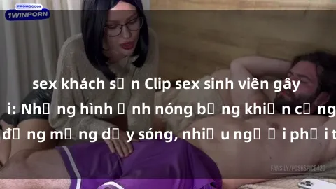 sex khách sạn Clip sex sinh viên gây sốt trên mạng xã hội: Những hình ảnh nóng bỏng khiến cộng đồng mạng dậy sóng, nhiều người phải thốt lên quá nóng bỏng!