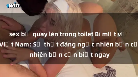 sex bị quay lén trong toilet Bí mật về sex nữ sinh Việt Nam: Sự thật đáng ngạc nhiên bạn cần biết ngay