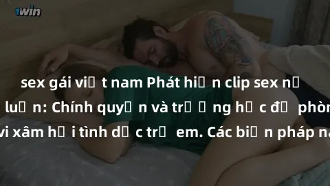 sex gái việt nam Phát hiện clip sex nữ sinh gây xôn xao dư luận: Chính quyền và trường học đề phòng hành vi xâm hại tình dục trẻ em. Các biện pháp nào để ngăn chặn tình hình này?