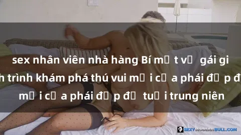 sex nhân viên nhà hàng Bí mật về gái già dâm đãng: Hành trình khám phá thú vui mới của phái đẹp độ tuổi trung niên