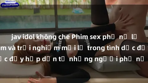 jav idol không che Phim sex phụ nữ lớn tuổi: Sự gợi cảm và trải nghiệm mới lạ trong tình dục đầy hấp dẫn từ những người phụ nữ có kinh nghiệm