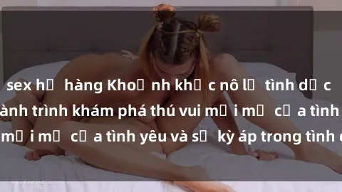 sex họ hàng Khoảnh khắc nô lệ tình dục trong phim sex: Hành trình khám phá thú vui mới mẻ của tình yêu và sự kỳ áp trong tình dục