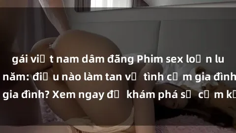 gái việt nam dâm đãng Phim sex loạn luân hot nhất trong năm: điều nào làm tan vỡ tình cảm gia đình? Xem ngay để khám phá sự cấm kỵ và hấp dẫn!
