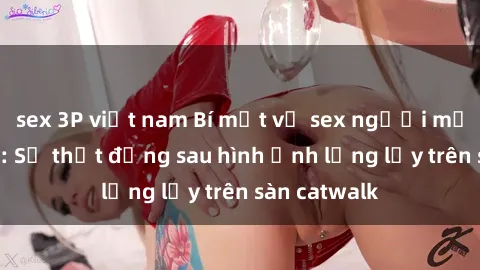 sex 3P việt nam Bí mật về sex người mẫu Việt Nam: Sự thật đằng sau hình ảnh lộng lẫy trên sàn catwalk