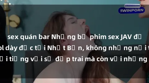 sex quán bar Những bộ phim sex JAV đỉnh cao của các idol dày đặc tại Nhật Bản, không những nổi tiếng với sự đẹp trai mà còn với những cảnh quay hấp dẫn.