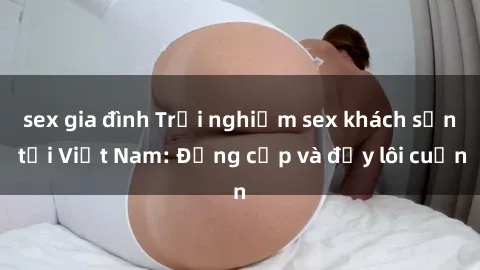 sex gia đình Trải nghiệm sex khách sạn tại Việt Nam: Đẳng cấp và đầy lôi cuốn