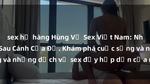 sex họ hàng Hùng Vỹ Sex Việt Nam: Những Bí Mật Đằng Sau Cánh Cửa Đỏ. Khám phá cuộc sống và những dịch vụ sex đầy hấp dẫn của người Việt Nam.