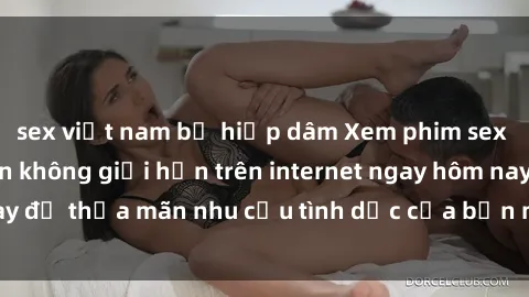 sex việt nam bị hiếp dâm Xem phim sex miễn phí hoàn toàn không giới hạn trên internet ngay hôm nay để thỏa mãn nhu cầu tình dục của bạn mà không tốn chi phí.