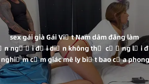 sex gái già Gái Việt Nam dâm đãng làm tình say đắm, khiến người đối diện không thể cưỡng lại được. Hãy trải nghiệm cảm giác mê ly biết bao của phong cách yêu đương đậm chất dân tộc!