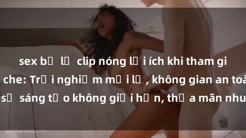 sex bị lộ clip nóng lợi ích khi tham gia sex online không che: Trải nghiệm mới lạ, không gian an toàn, sự sáng tạo không giới hạn, thỏa mãn nhu cầu tình dục của bạn.