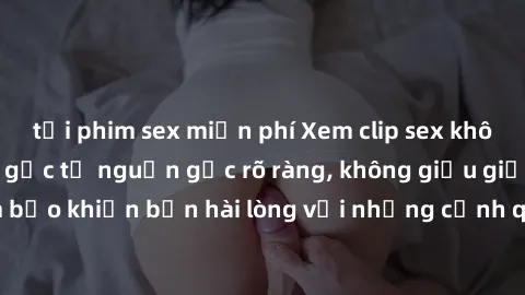 tải phim sex miễn phí Xem clip sex không che mới - Nguồn gốc từ nguồn gốc rõ ràng, không giấu giếm. Đảm bảo khiến bạn hài lòng với những cảnh quay táo bạo và đầy kích thích.