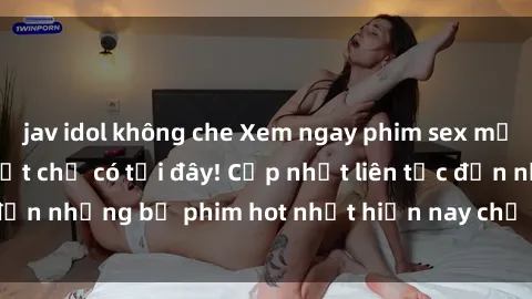 jav idol không che Xem ngay phim sex mới nhất, hấp dẫn nhất chỉ có tại đây! Cập nhật liên tục đến những bộ phim hot nhất hiện nay chỉ trong vài cú click!