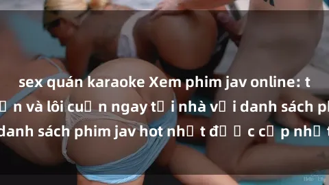 sex quán karaoke Xem phim jav online: trải nghiệm hấp dẫn và lôi cuốn ngay tại nhà với danh sách phim jav hot nhất được cập nhật liên tục.