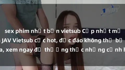 sex phim nhật bản vietsub Cập nhật mới nhất: Top phim JAV Vietsub cực hot, độc đáo không thể bỏ qua, xem ngay để thưởng thức những cảnh hấp dẫn và đầy kích thích!