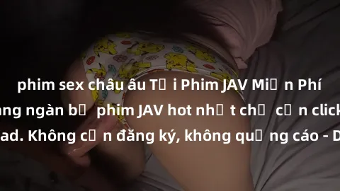 phim sex châu âu Tải Phim JAV Miễn Phí - Thưởng thức hàng ngàn bộ phim JAV hot nhất chỉ cần click download. Không cần đăng ký, không quảng cáo - Dễ dàng tải về và xem online!