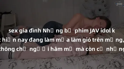 sex gia đình Những bộ phim JAV idol không che hot nhất hiện nay đang làm mưa làm gió trên mạng, hấp dẫn không chỉ người hâm mộ mà còn cả những ai mới tìm hiểu về thể loại này!