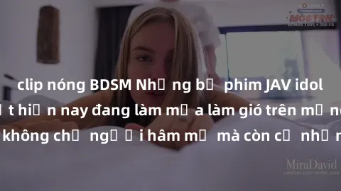 clip nóng BDSM Những bộ phim JAV idol không che hot nhất hiện nay đang làm mưa làm gió trên mạng, hấp dẫn không chỉ người hâm mộ mà còn cả những ai mới tìm hiểu về thể loại này!