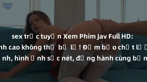 sex trực tuyến Xem Phim Jav Full HD: Những bộ phim đỉnh cao không thể bỏ lỡ! Đảm bảo chất lượng ổn định, hình ảnh sắc nét, đồng hành cùng bạn trong những giây phút thư giãn!