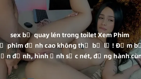 sex bị quay lén trong toilet Xem Phim Jav Full HD: Những bộ phim đỉnh cao không thể bỏ lỡ! Đảm bảo chất lượng ổn định, hình ảnh sắc nét, đồng hành cùng bạn trong những giây phút thư giãn!