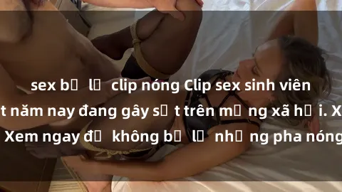 sex bị lộ clip nóng Clip sex sinh viên mới nhất hot nhất năm nay đang gây sốt trên mạng xã hội. Xem ngay để không bỏ lỡ những pha nóng không thể bỏ qua!