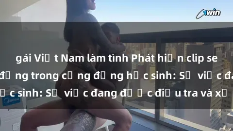 gái Việt Nam làm tình Phát hiện clip sex nữ sinh gây chấn động trong cộng đồng học sinh: Sự việc đang được điều tra và xử lý