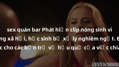 sex quán bar Phát hiện clip nóng sinh viên gây sốt trên mạng xã hội, học sinh bị xử lý nghiêm ngặt. Đây là cảnh giác cho các bạn trẻ về hậu quả của việc chia sẻ thông tin trái phép trên internet.