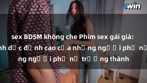 sex BDSM không che Phim sex gái già: Trải nghiệm tình dục đỉnh cao của những người phụ nữ trưởng thành