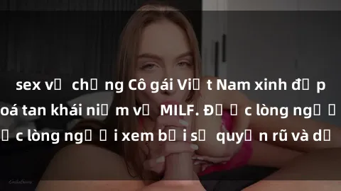 sex vợ chồng Cô gái Việt Nam xinh đẹp và gợi cảm làm xoá tan khái niệm về MILF. Được lòng người xem bởi sự quyến rũ và dễ thương.