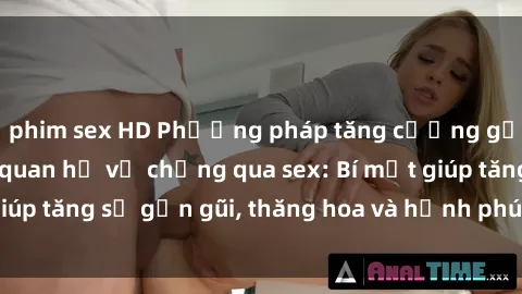 phim sex HD Phương pháp tăng cường gắn kết trong mối quan hệ vợ chồng qua sex: Bí mật giúp tăng sự gần gũi, thăng hoa và hạnh phúc cho cặp đôi