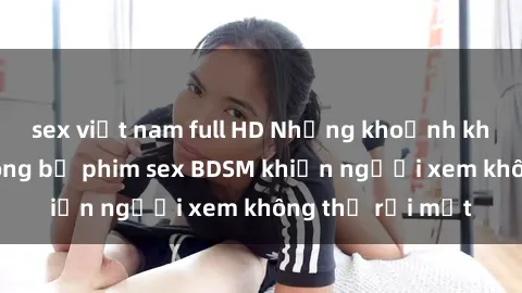 sex việt nam full HD Những khoảnh khắc hấp dẫn trong bộ phim sex BDSM khiến người xem không thể rời mắt