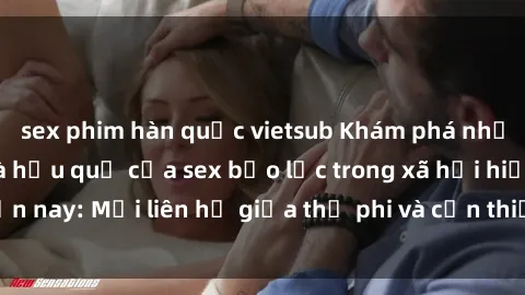 sex phim hàn quốc vietsub Khám phá những nguyên nhân và hậu quả của sex bạo lực trong xã hội hiện nay: Mối liên hệ giữa thị phi và cần thiết phải ngăn chặn.