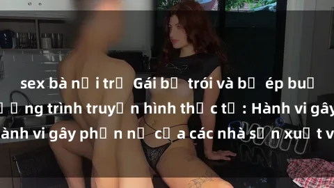 sex bà nội trợ Gái bị trói và bị ép buộc làm tình trong chương trình truyền hình thực tế: Hành vi gây phẫn nộ của các nhà sản xuất và người xem.