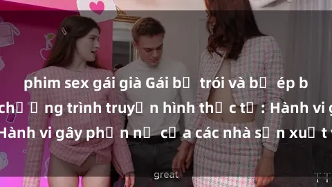 phim sex gái già Gái bị trói và bị ép buộc làm tình trong chương trình truyền hình thực tế: Hành vi gây phẫn nộ của các nhà sản xuất và người xem.