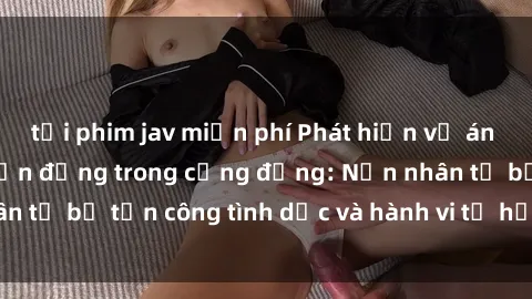 tải phim jav miễn phí Phát hiện vụ án bạo dâm sex gây chấn động trong cộng đồng: Nạn nhân tố bị tấn công tình dục và hành vi tệ hại được tiết lộ