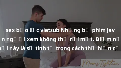 sex bạo lực vietsub Những bộ phim jav SM không che khiến người xem không thể rời mắt. Điểm nổi bật của thể loại này là sự tinh tế trong cách thể hiện cảm xúc và sự hấp dẫn của những cảnh quay.