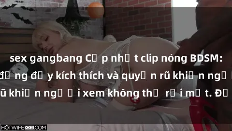 sex gangbang Cập nhật clip nóng BDSM: Những pha hành động đầy kích thích và quyến rũ khiến người xem không thể rời mắt. Đừng bỏ lỡ!