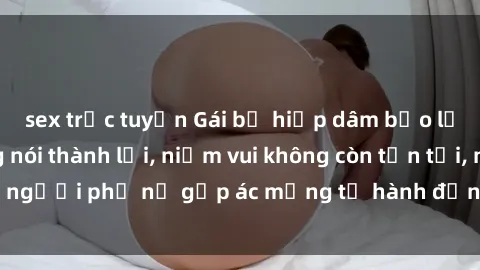 sex trực tuyến Gái bị hiếp dâm bạo lực: Nỗi đau không nói thành lời, niềm vui không còn tồn tại, người phụ nữ gặp ác mộng từ hành động độc ác của kẻ xấu.