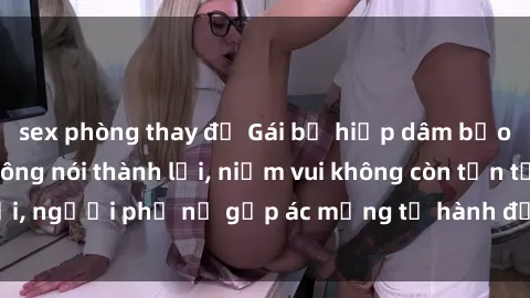 sex phòng thay đồ Gái bị hiếp dâm bạo lực: Nỗi đau không nói thành lời, niềm vui không còn tồn tại, người phụ nữ gặp ác mộng từ hành động độc ác của kẻ xấu.
